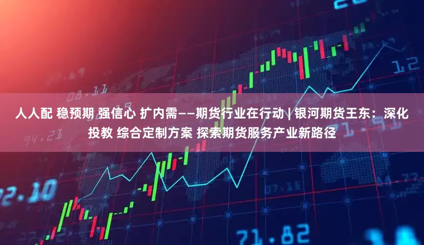 人人配 稳预期 强信心 扩内需——期货行业在行动 | 银河期货王东：深化投教 综合定制方案 探索期货服务产业新路径