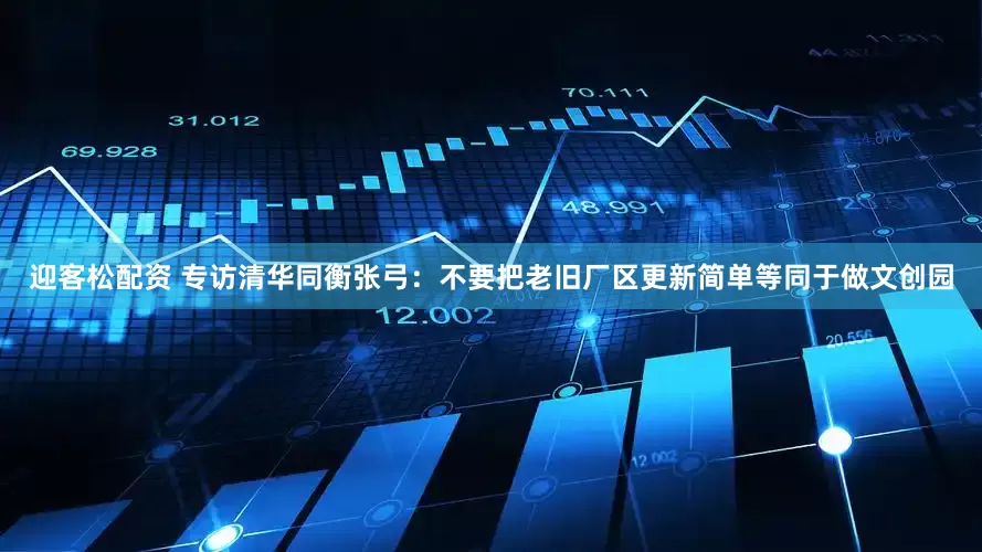 迎客松配资 专访清华同衡张弓：不要把老旧厂区更新简单等同于做文创园