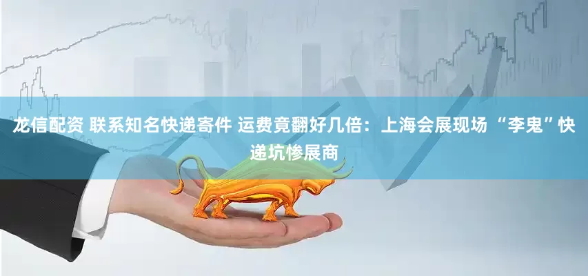 龙信配资 联系知名快递寄件 运费竟翻好几倍：上海会展现场 “李鬼”快递坑惨展商