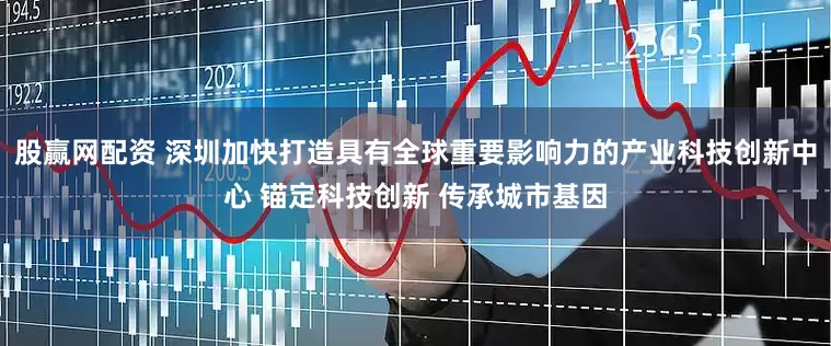 股赢网配资 深圳加快打造具有全球重要影响力的产业科技创新中心 锚定科技创新 传承城市基因