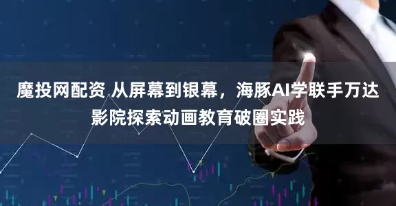 魔投网配资 从屏幕到银幕，海豚AI学联手万达影院探索动画教育破圈实践
