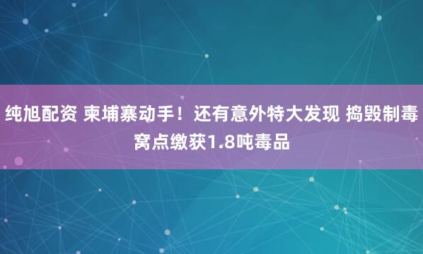 纯旭配资 柬埔寨动手！还有意外特大发现 捣毁制毒窝点缴获1.8吨毒品