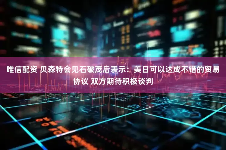 唯信配资 贝森特会见石破茂后表示：美日可以达成不错的贸易协议 双方期待积极谈判