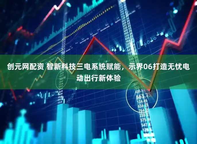 创元网配资 智新科技三电系统赋能，示界06打造无忧电动出行新体验