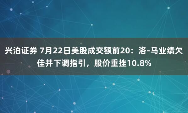 兴泊证券 7月22日美股成交额前20：洛-马业绩欠佳并下调指引，股价重挫10.8%
