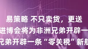 易策略 不只卖货，更送“船票”：进博会将为非洲兄弟开辟一条“零关税”新航道
