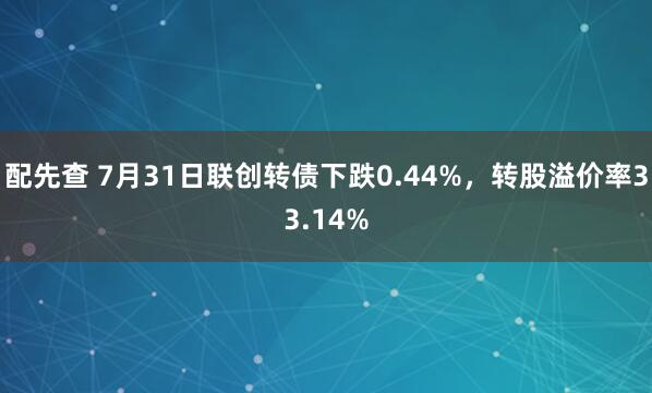 配先查 7月31日联创转债下跌0.44%，转股溢价率33.14%