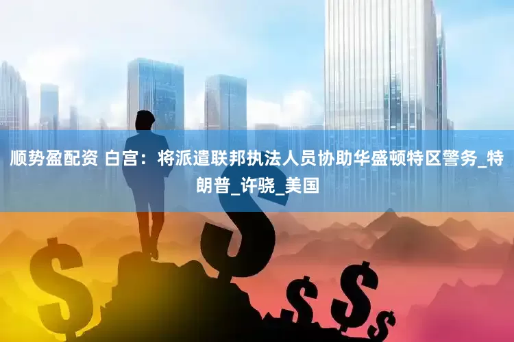 顺势盈配资 白宫：将派遣联邦执法人员协助华盛顿特区警务_特朗普_许骁_美国