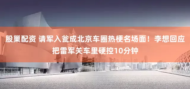 股巢配资 请军入瓮成北京车圈热梗名场面！李想回应把雷军关车里硬控10分钟