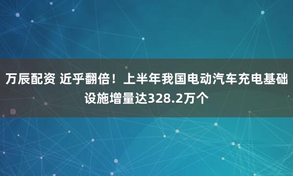 万辰配资 近乎翻倍！上半年我国电动汽车充电基础设施增量达328.2万个