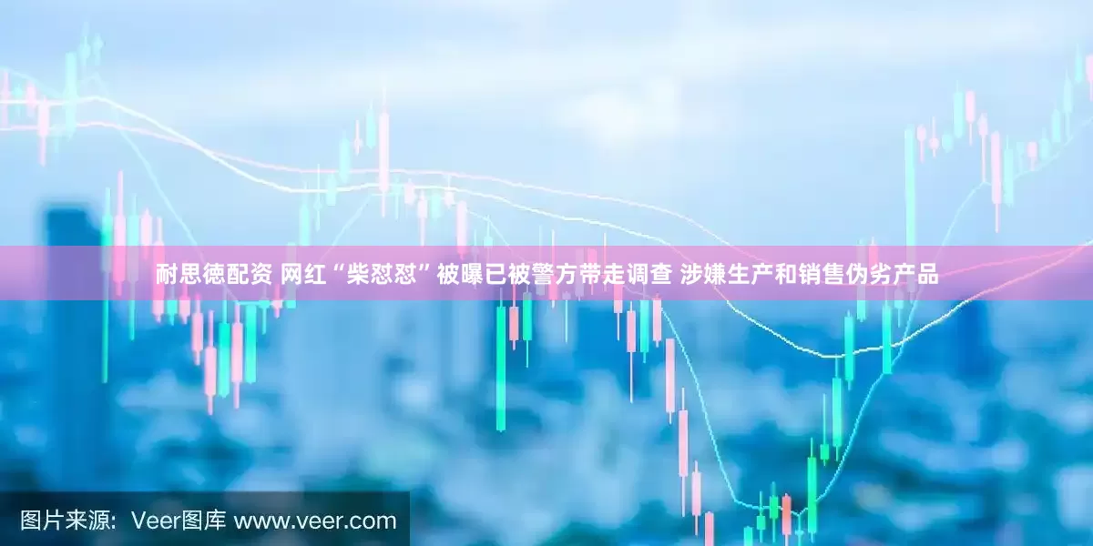 耐思徳配资 网红“柴怼怼”被曝已被警方带走调查 涉嫌生产和销售伪劣产品