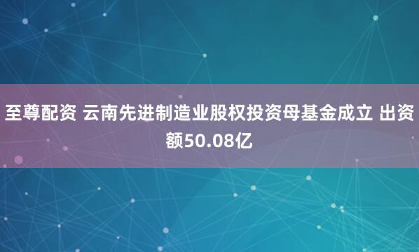 至尊配资 云南先进制造业股权投资母基金成立 出资额50.08亿