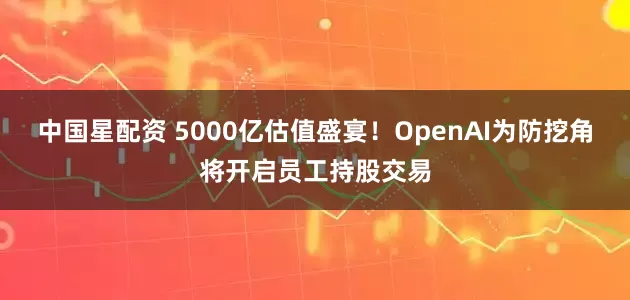 中国星配资 5000亿估值盛宴!OpenAI为防挖角将开启员工持股交易
