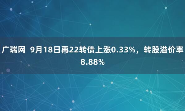 广瑞网 9月18日再22转债上涨0.33%,转股溢价率8.88%