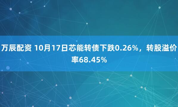 万辰配资 10月17日芯能转债下跌0.26%,转股溢价率68.45%