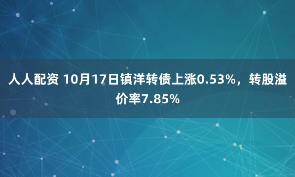 人人配资 10月17日镇洋转债上涨0.53%,转股溢价率7.85%