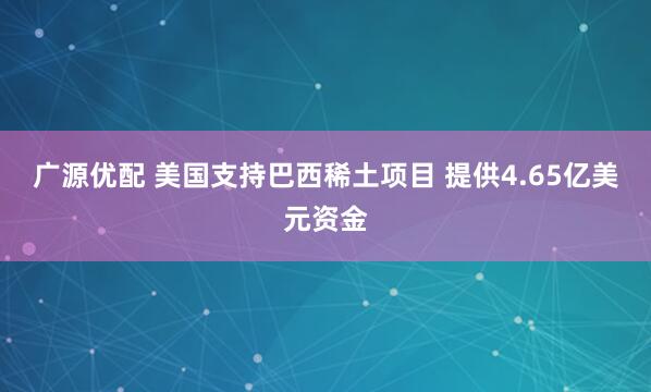 广源优配 美国支持巴西稀土项目 提供4.65亿美元资金