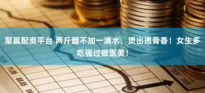 聚赢配资平台 两斤醋不加一滴水，煲出透骨香！女生多吃强过做医美！