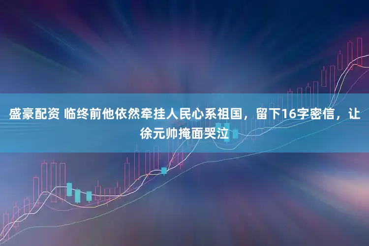 盛豪配资 临终前他依然牵挂人民心系祖国，留下16字密信，让徐元帅掩面哭泣