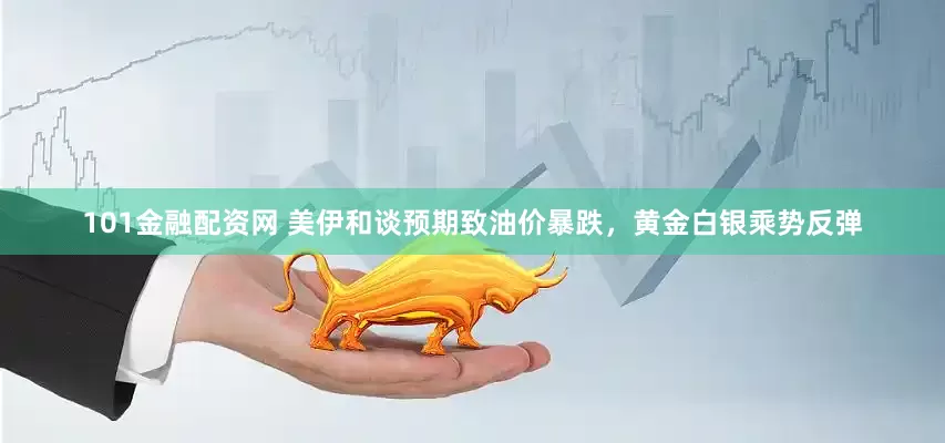 101金融配资网 美伊和谈预期致油价暴跌，黄金白银乘势反弹