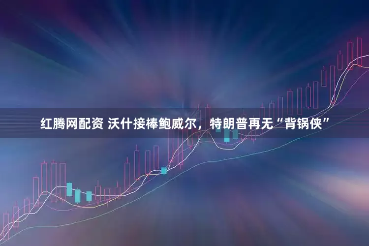红腾网配资 沃什接棒鲍威尔，特朗普再无“背锅侠”
