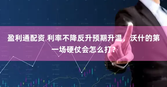 盈利通配资 利率不降反升预期升温，沃什的第一场硬仗会怎么打？
